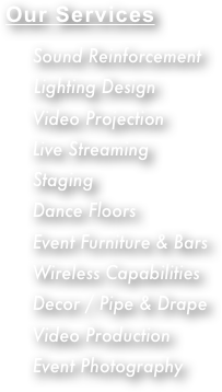 Our Services


     Sound Reinforcement
      Lighting Design
     Video Projection
     Live Streaming
     Staging
     Dance Floors
     Event Furniture & Bars
     Wireless Capabilities
     Decor / Pipe & Drape
     Video Production
     Event Photography